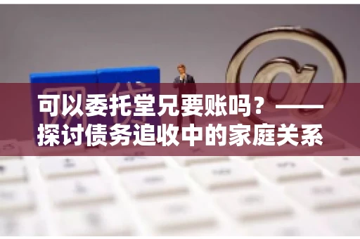 可以委托堂兄要账吗？——探讨债务追收中的家庭关系运用