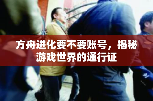 方舟进化要不要账号,揭秘游戏世界的通行证 方舟进化要不要账号,揭秘游戏世界的通行证