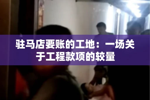 驻马店要账的工地：一场关于工程款项的较量