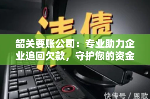 韶关要账公司：专业助力企业追回欠款，守护您的资金安全