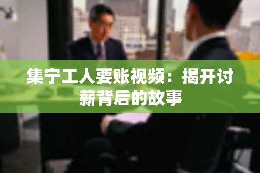 集宁工人要账视频：揭开讨薪背后的故事