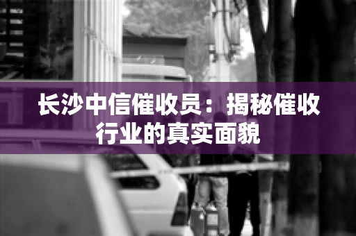 长沙中信催收员：揭秘催收行业的真实面貌
