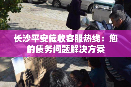 长沙平安催收客服热线：您的债务问题解决方案